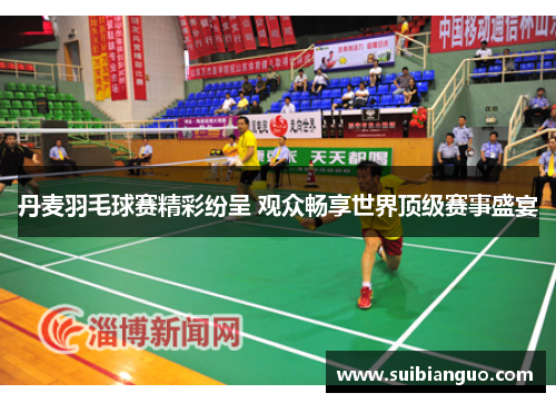 丹麦羽毛球赛精彩纷呈 观众畅享世界顶级赛事盛宴