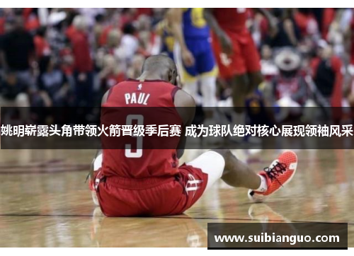 姚明崭露头角带领火箭晋级季后赛 成为球队绝对核心展现领袖风采