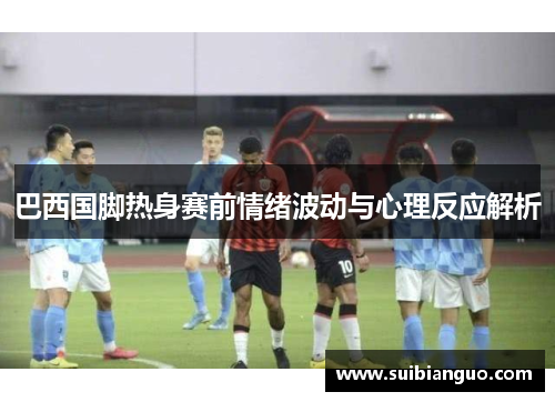 巴西国脚热身赛前情绪波动与心理反应解析