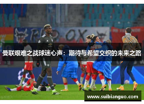 曼联艰难之战球迷心声：期待与希望交织的未来之路
