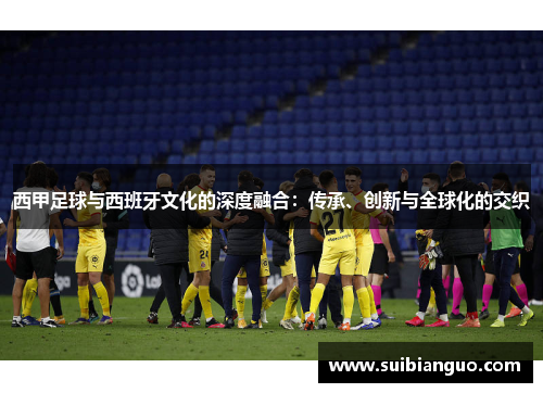 西甲足球与西班牙文化的深度融合：传承、创新与全球化的交织